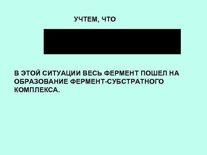 УЧТЕМ, ЧТО В ЭТОЙ СИТУАЦИИ ВЕСЬ ФЕРМЕНТ ПОШЕЛ НА ОБРАЗОВАНИЕ ФЕРМЕНТ-СУБСТРАТНОГО КОМПЛЕКСА. 