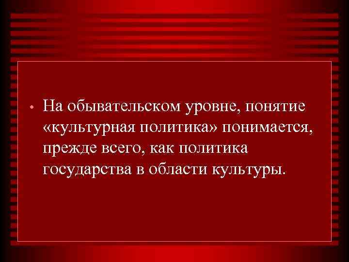  • На обывательском уровне, понятие «культурная политика» понимается, прежде всего, как политика государства