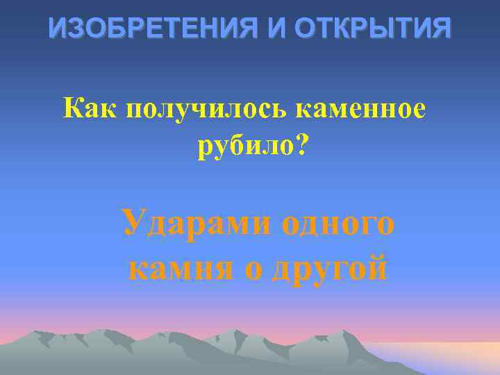 ИЗОБРЕТЕНИЯ И ОТКРЫТИЯ Как получилось каменное рубило? Ударами одного камня о другой 