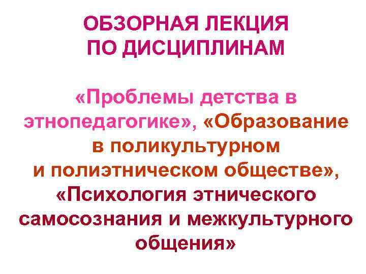 ОБЗОРНАЯ ЛЕКЦИЯ ПО ДИСЦИПЛИНАМ «Проблемы детства в этнопедагогике» , «Образование в поликультурном и полиэтническом