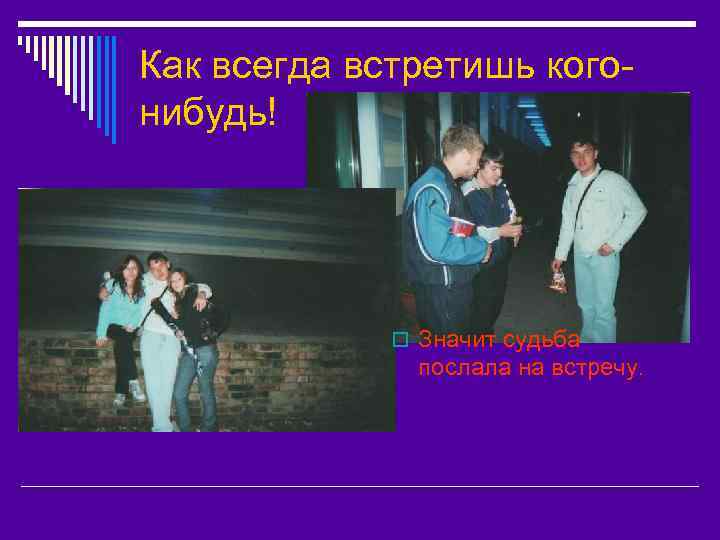 Как всегда встретишь когонибудь! o Значит судьба послала на встречу. 