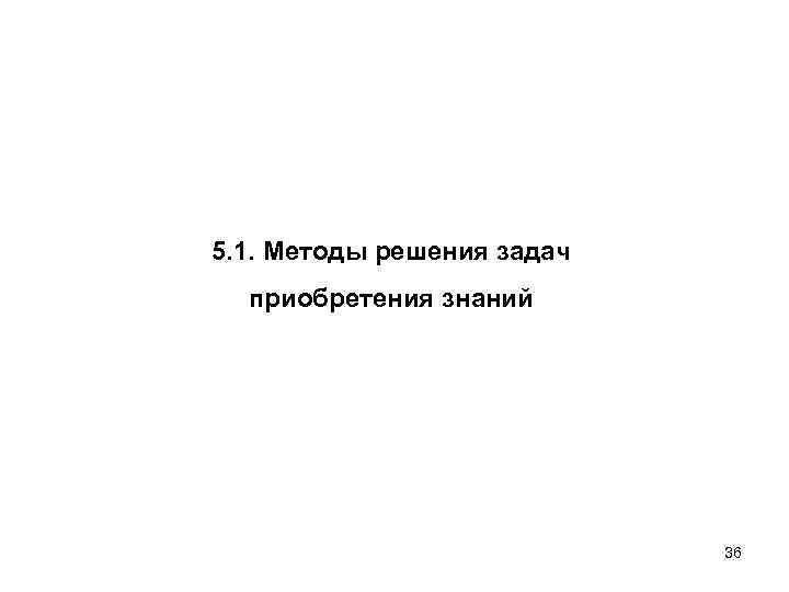 5. 1. Методы решения задач приобретения знаний 36 