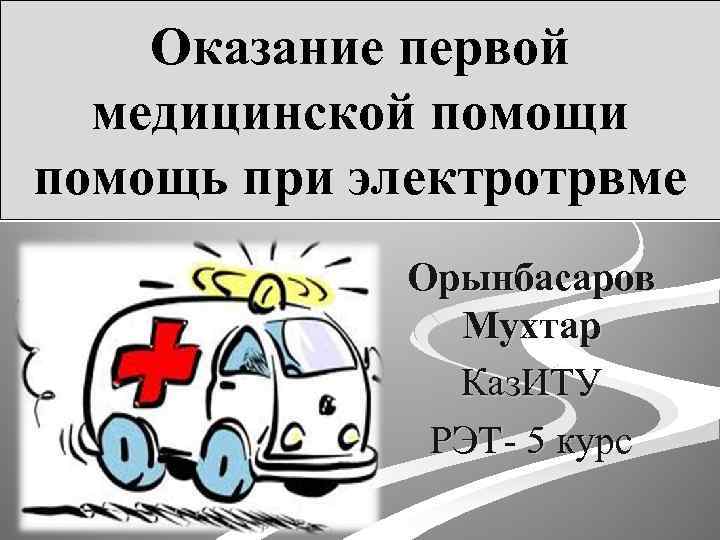 Оказание первой медицинской помощи помощь при электротрвме Орынбасаров Мухтар Каз. ИТУ РЭТ- 5 курс
