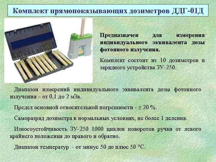 Комплект прямопоказывающих дозиметров ДДГ-01 Д Предназначен для измерения индивидуального эквивалента дозы фотонного излучения. Комплект