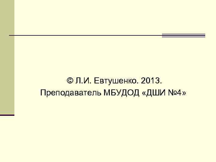 © Л. И. Евтушенко. 2013. Преподаватель МБУДОД «ДШИ № 4» 