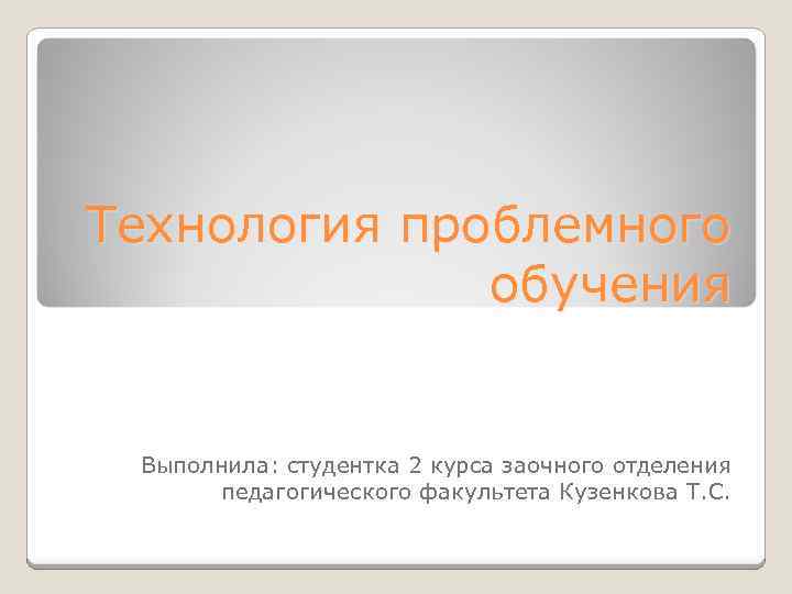 Технология проблемного обучения Выполнила: студентка 2 курса заочного отделения педагогического факультета Кузенкова Т. С.