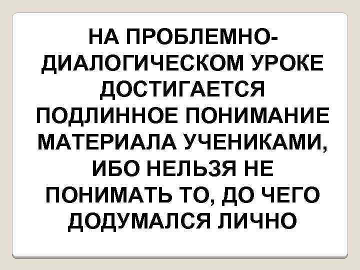 НА ПРОБЛЕМНОДИАЛОГИЧЕСКОМ УРОКЕ ДОСТИГАЕТСЯ ПОДЛИННОЕ ПОНИМАНИЕ МАТЕРИАЛА УЧЕНИКАМИ, ИБО НЕЛЬЗЯ НЕ ПОНИМАТЬ ТО, ДО