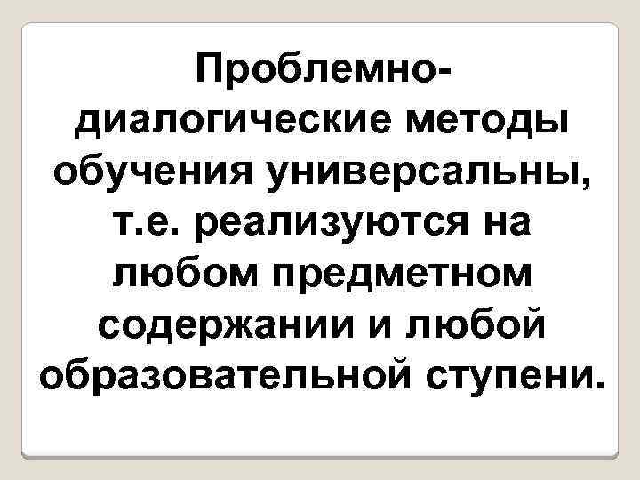 Проблемнодиалогические методы обучения универсальны, т. е. реализуются на любом предметном содержании и любой образовательной