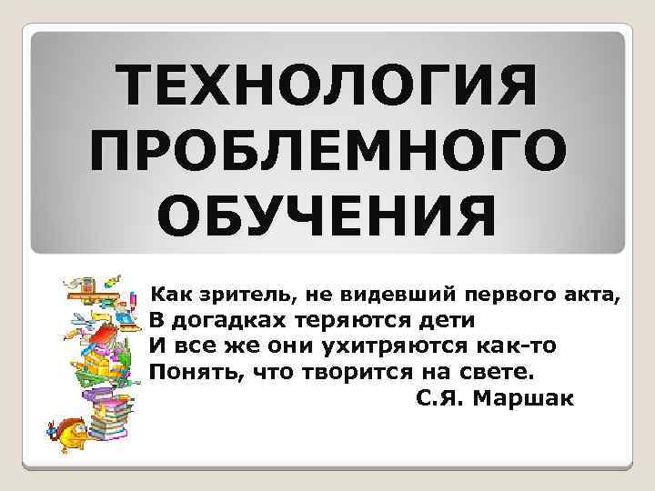 ТЕХНОЛОГИЯ ПРОБЛЕМНОГО ОБУЧЕНИЯ Как зритель, не видевший первого акта, В догадках теряются дети И