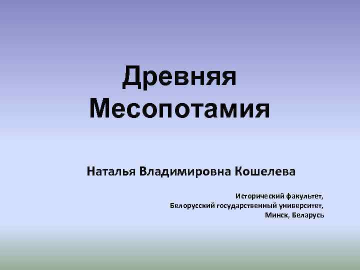 Древняя Месопотамия Наталья Владимировна Кошелева Исторический факультет, Белорусский государственный университет, Минск, Беларусь 