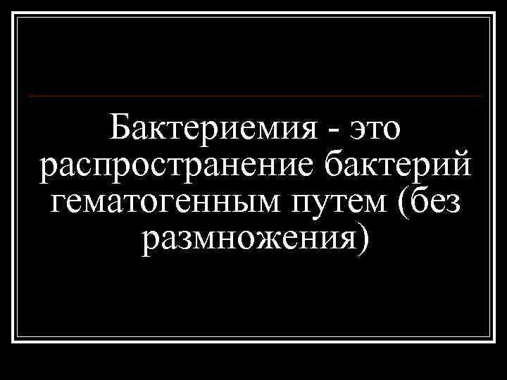 Бактериемия - это распространение бактерий гематогенным путем (без размножения) 