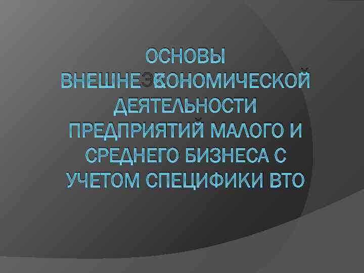 ОСНОВЫ ВНЕШНЕЭКОНОМИЧЕСКОЙ ДЕЯТЕЛЬНОСТИ ПРЕДПРИЯТИЙ МАЛОГО И СРЕДНЕГО БИЗНЕСА С УЧЕТОМ СПЕЦИФИКИ ВТО 