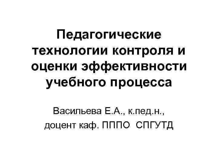Педагогические технологии контроля и оценки эффективности учебного процесса Васильева Е. А. , к. пед.