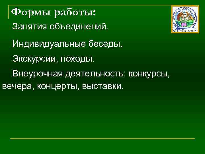 Формы работы: Занятия объединений. Индивидуальные беседы. Экскурсии, походы. Внеурочная деятельность: конкурсы, вечера, концерты, выставки.