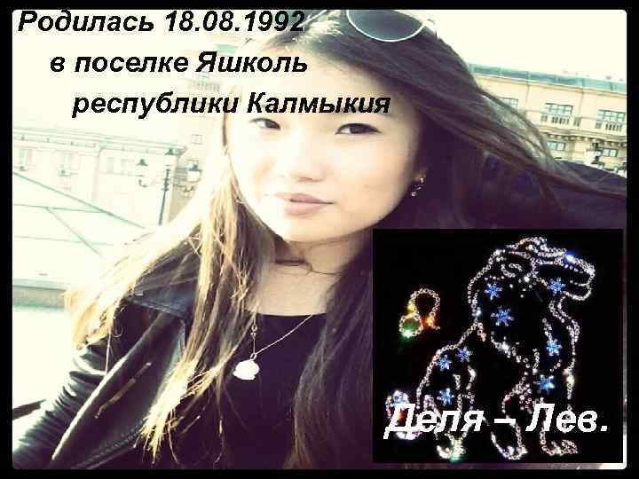 Родилась 18. 08. 1992 в поселке Яшколь республики Калмыкия Деля – Лев. 