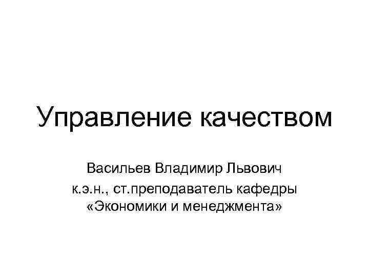 Управление качеством Васильев Владимир Львович к. э. н. , ст. преподаватель кафедры «Экономики и