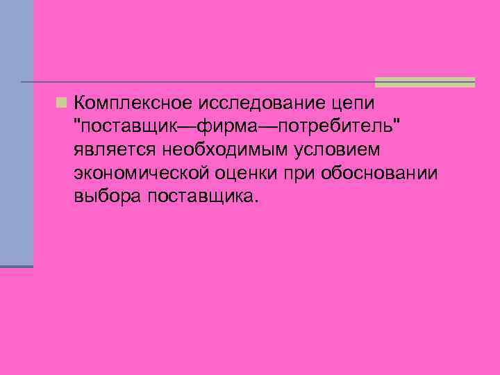 n Комплексное исследование цепи "поставщик—фирма—потребитель" является необходимым условием экономической оценки при обосновании выбора поставщика.