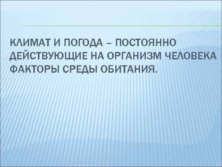 КЛИМАТ И ПОГОДА – ПОСТОЯННО ДЕЙСТВУЮЩИЕ НА ОРГАНИЗМ ЧЕЛОВЕКА ФАКТОРЫ СРЕДЫ ОБИТАНИЯ. 