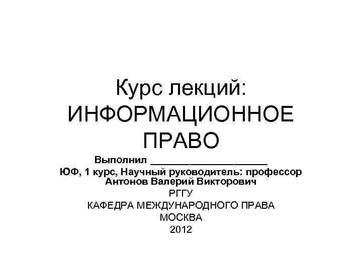 Курс лекций: ИНФОРМАЦИОННОЕ ПРАВО Выполнил ___________ ЮФ, 1 курс, Научный руководитель: профессор Антонов Валерий