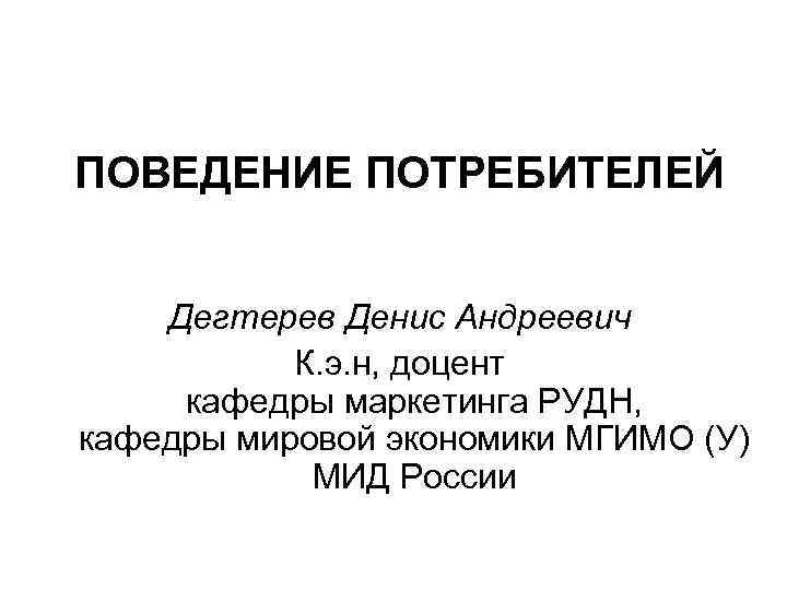 ПОВЕДЕНИЕ ПОТРЕБИТЕЛЕЙ Дегтерев Денис Андреевич К. э. н, доцент кафедры маркетинга РУДН, кафедры мировой