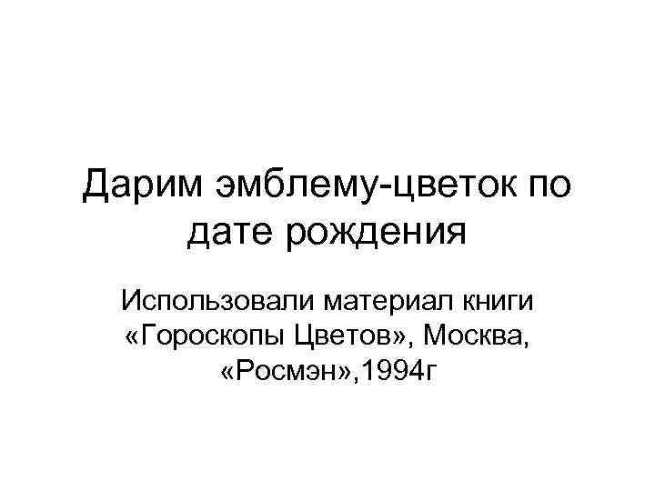 Дарим эмблему-цветок по дате рождения Использовали материал книги «Гороскопы Цветов» , Москва, «Росмэн» ,