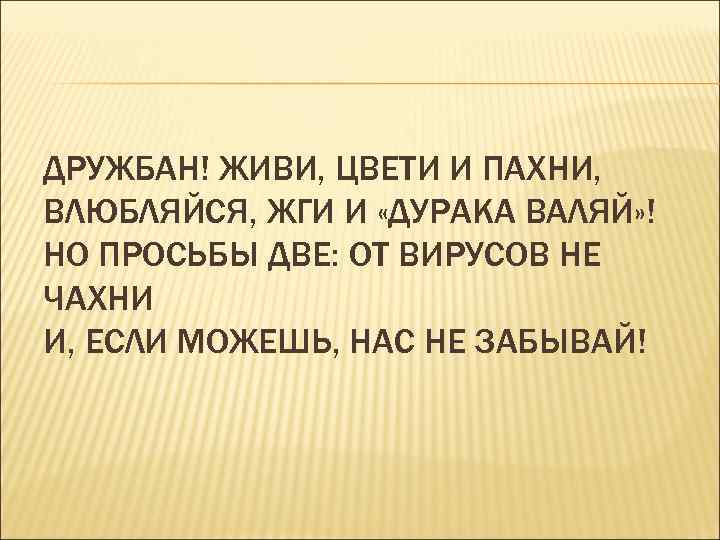 ДРУЖБАН! ЖИВИ, ЦВЕТИ И ПАХНИ, ВЛЮБЛЯЙСЯ, ЖГИ И «ДУРАКА ВАЛЯЙ» ! НО ПРОСЬБЫ ДВЕ: