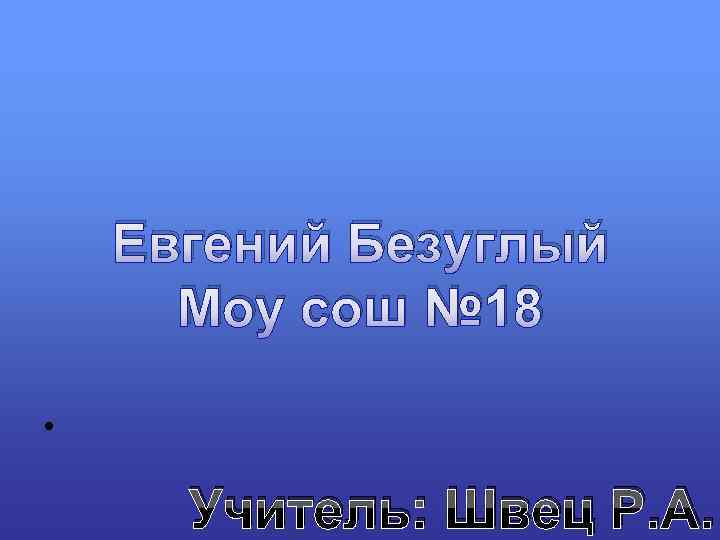 Евгений Безуглый Моу сош № 18 • Учитель: Швец Р. А. 
