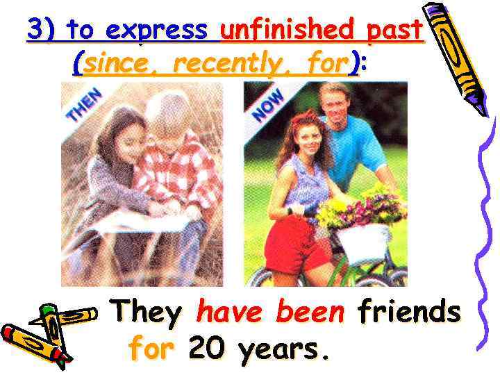 3) to express unfinished past (since, recently, for): They have been friends for 20