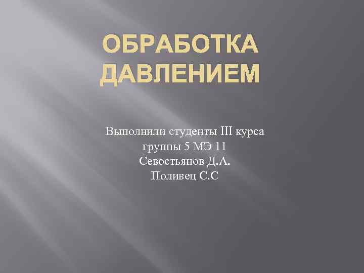 ОБРАБОТКА ДАВЛЕНИЕМ Выполнили студенты III курса группы 5 МЭ 11 Севостьянов Д. А. Поливец