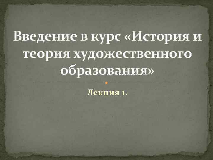 Введение в курс «История и теория художественного образования» Лекция 1. 