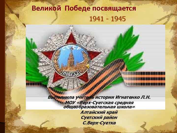 Великой Победе посвящается 1941 - 1945 Выполнила учитель истории Игнатенко Л. Н. МОУ «Верх-Суетская