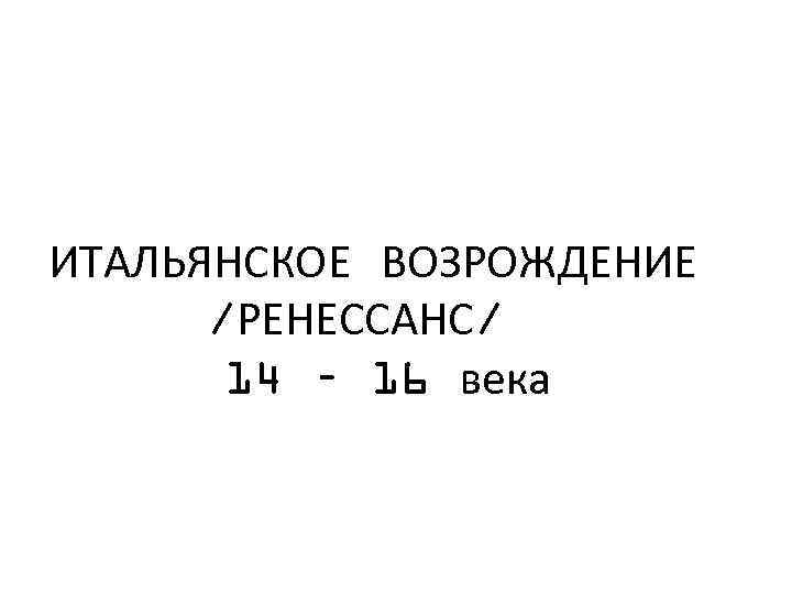 ИТАЛЬЯНСКОЕ ВОЗРОЖДЕНИЕ /РЕНЕССАНС/ 14 – 16 века 