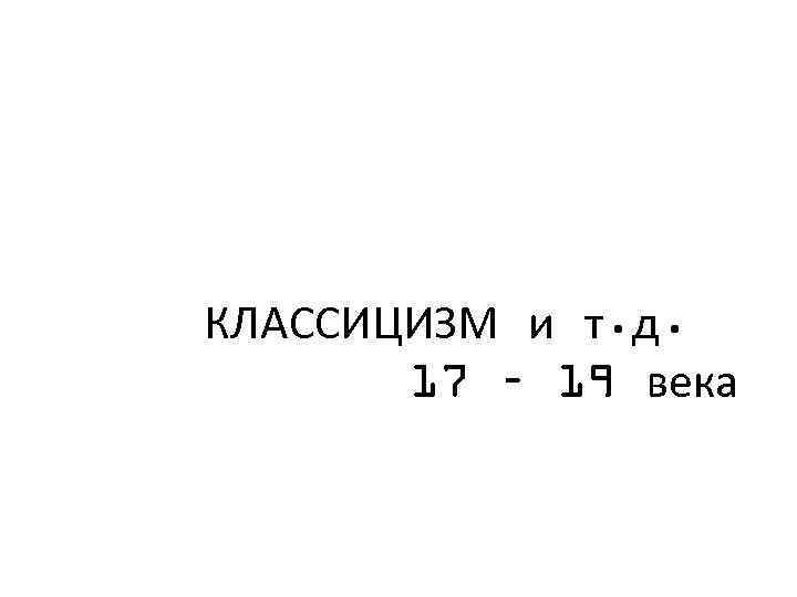 КЛАССИЦИЗМ и т. д. 17 – 19 века 