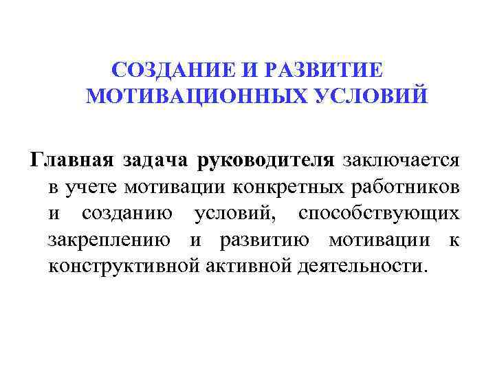 СОЗДАНИЕ И РАЗВИТИЕ МОТИВАЦИОННЫХ УСЛОВИЙ Главная задача руководителя заключается в учете мотивации конкретных работников