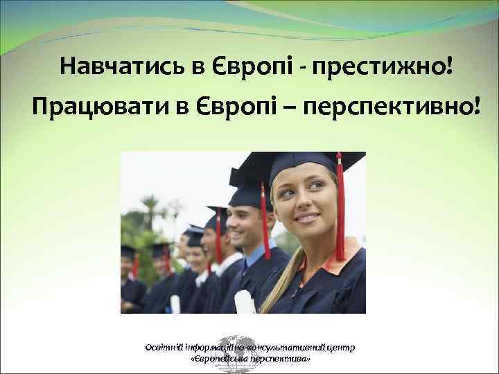 Навчатись в Європі престижно! Працювати в Європі – перспективно! Освітній інформаційно-консультативний центр «Європейська перспектива»
