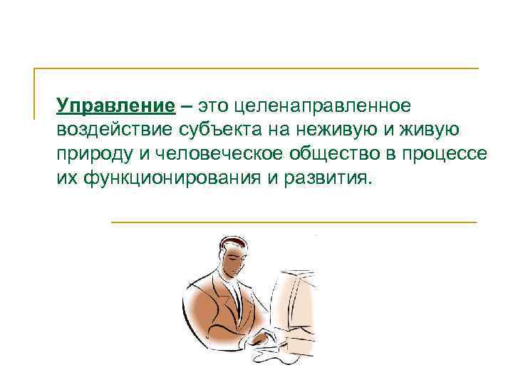 Управление – это целенаправленное воздействие субъекта на неживую и живую природу и человеческое общество