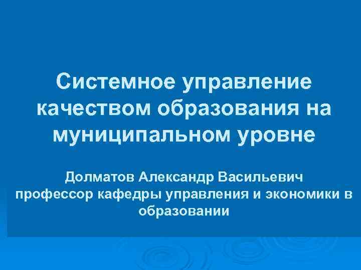Системное управление качеством образования на муниципальном уровне Долматов Александр Васильевич профессор кафедры управления и