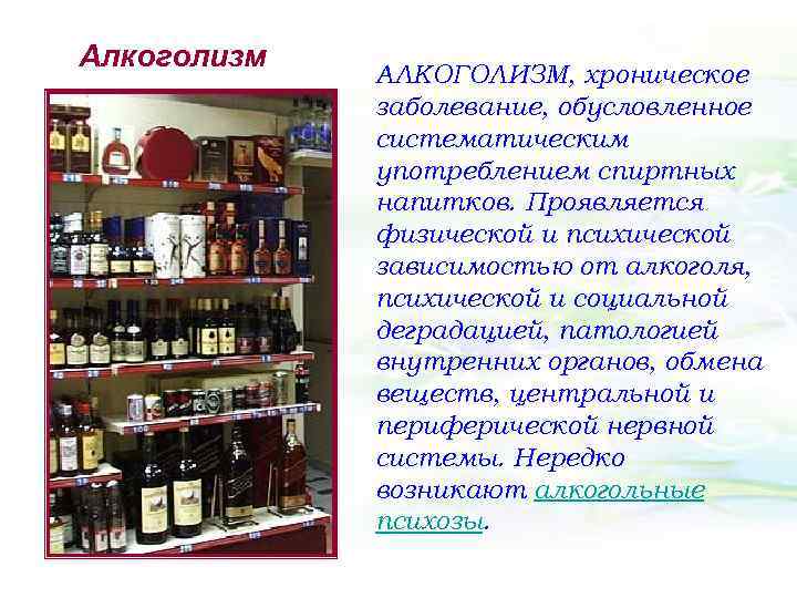 Алкоголизм АЛКОГОЛИЗМ, хроническое заболевание, обусловленное систематическим употреблением спиртных напитков. Проявляется физической и психической зависимостью