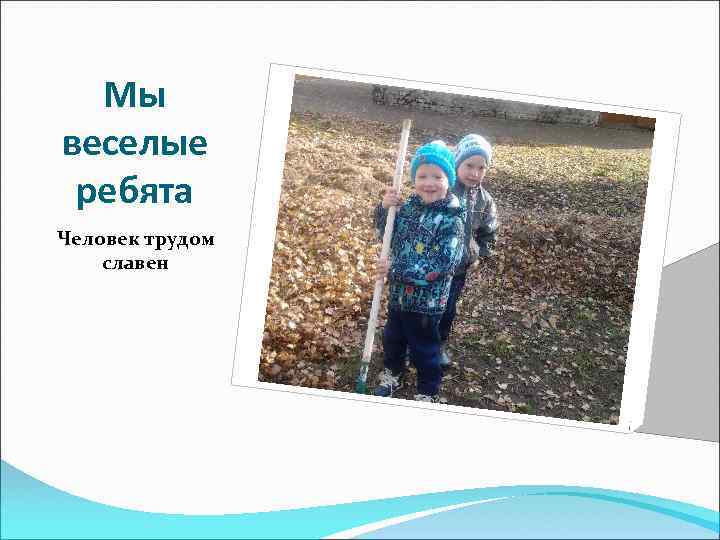Мы веселые ребята Человек трудом славен 