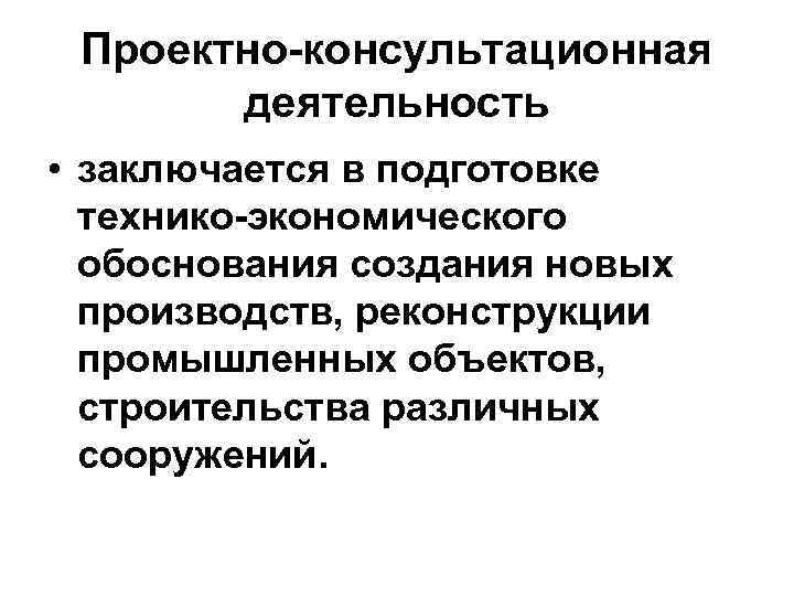 Проектно-консультационная деятельность • заключается в подготовке технико-экономического обоснования создания новых производств, реконструкции промышленных объектов,