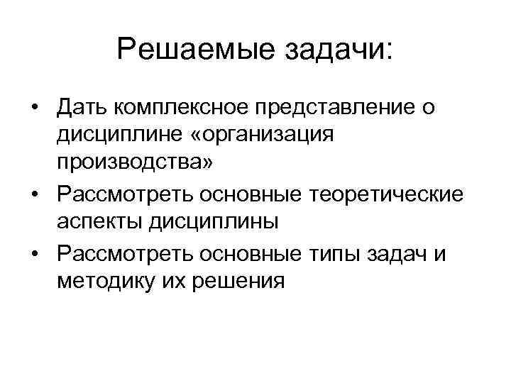 Решаемые задачи: • Дать комплексное представление о дисциплине «организация производства» • Рассмотреть основные теоретические