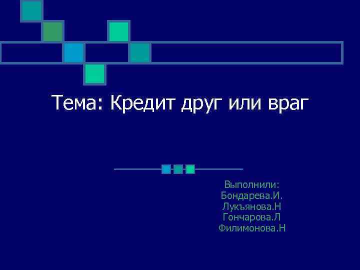 Тема: Кредит друг или враг Выполнили: Бондарева. И. Лукъянова. Н Гончарова. Л Филимонова. Н