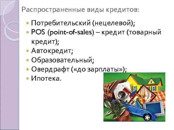 Распространенные виды кредитов: Потребительский (нецелевой); POS (point-of-sales) – кредит (товарный кредит); Автокредит; Образовательный; Овердрафт
