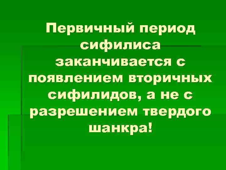 Первичный период сифилиса заканчивается с появлением вторичных сифилидов, а не с разрешением твердого шанкра!