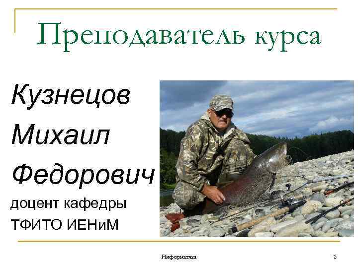 Преподаватель курса Кузнецов Михаил Федорович доцент кафедры ТФИТО ИЕНи. М Информатика 2 