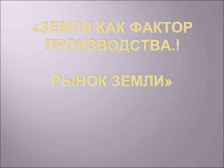  «ЗЕМЛЯ КАК ФАКТОР ПРОИЗВОДСТВА. РЫНОК ЗЕМЛИ» 