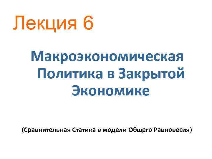 Лекция 6 Макроэкономическая Политика в Закрытой Экономике (Сравнительная Статика в модели Общего Равновесия) 