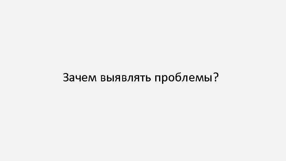 Зачем выявлять проблемы? 