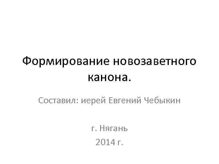 Формирование новозаветного канона. Составил: иерей Евгений Чебыкин г. Нягань 2014 г. 