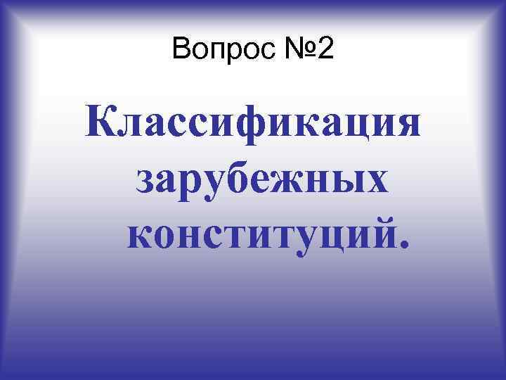Вопрос № 2 Классификация зарубежных конституций. 